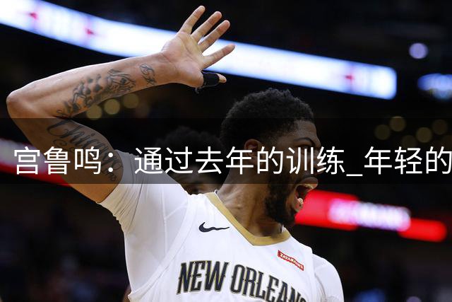 宫鲁鸣：通过去年的训练 年轻的队伍正逐渐成形&具备了凝聚力